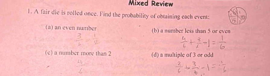 Mixed Review 
1. A fair die is rolled once. Find the probability of obtaining each event: 
(a) an even number (b) a number less than 5 or even 
(c) a number more than 2 (d) a multiple of 3 or odd