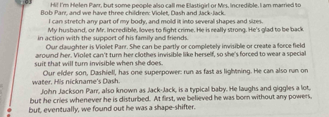 Hi! I'm Helen Parr, but some people also call me Elastigirl or Mrs. Incredible. I am married to 
Bob Parr, and we have three children: Violet, Dash and Jack-Jack. 
I can stretch any part of my body, and mold it into several shapes and sizes 
My husband, or Mr. Incredible, loves to fight crime. He is really strong. He's glad to be back 
in action with the support of his family and friends 
Our daughter is Violet Parr. She can be partly or completely invisible or create a force field 
around her. Violet can't turn her clothes invisible like herself, so she's forced to wear a special 
suit that will turn invisible when she does. 
Our elder son, Dashiell, has one superpower: run as fast as lightning. He can also run on 
water. His nickname's Dash. 
John Jackson Parr, also known as Jack-Jack, is a typical baby. He laughs and giggles a lot, 
but he cries whenever he is disturbed. At first, we believed he was born without any powers, 
but, eventually, we found out he was a shape-shifter.