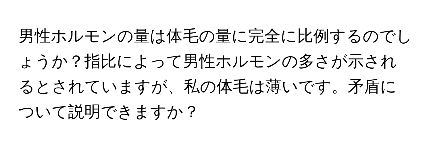 男性ホルモンの量は体毛の量に完全に比例するのでしょうか？指比によって男性ホルモンの多さが示されるとされていますが、私の体毛は薄いです。矛盾について説明できますか？