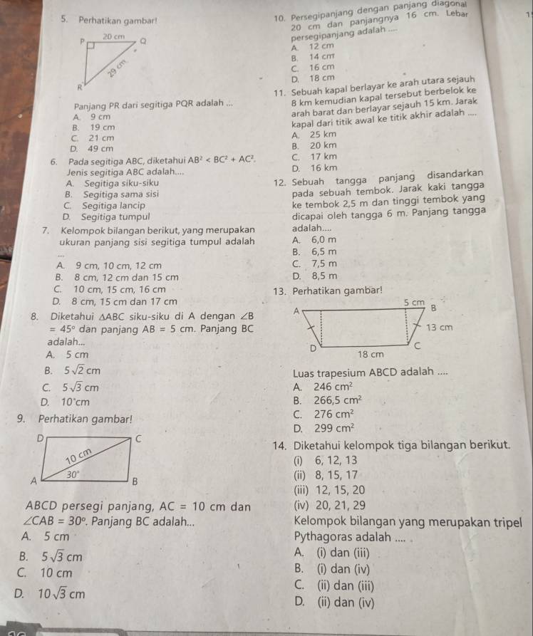 Perhatikan gambar!
10. Persegipanjang dengan panjang diagonal
20 cm dan panjangnya 16 cm. Lebar
persegipanjang adalah .... 1
A. 12 cm
B. 14 cm
C. 16 cm
D. 18 cm
11. Sebuah kapal berlayar ke arah utara sejauh
Panjang PR dari segitiga PQR adalah ... 8 km kemudian kapal tersebut berbelok ke
A 9 cm
arah barat dan berlayar sejauh 15 km. Jarak
B. 19 cm
kapal dari titik awal ke titik akhir adalah ....
C. 21 cm A. 25 km
D. 49 cm B. 20 km
6. Pada segitiga ABC, diketahui AB^2 C. 17 km
Jenis segitiga ABC adalah.... D. 16 km
A. Segitiga siku-siku
12. Sebuah tangga panjang disandarkan
B. Segitiga sama sisi
pada sebuah tembok. Jarak kaki tangga
C. Segitiga lancip
ke tembok 2,5 m dan tinggi tembok yang
D. Segitiga tumpul dicapai oleh tangga 6 m. Panjang tangga
7. Kelompok bilangan berikut, yang merupakan adalah....
ukuran panjang sisi segitiga tumpul adalah A. 6,0 m
B. 6,5 m
A. 9 cm, 10 cm, 12 cm C. 7,5 m
B. 8 cm, 12 cm dan 15 cm D. 8,5 m
C. 10 cm, 15 cm, 16 cm 13. Perhatikan gambar!
D. 8 cm, 15 cm dan 17 cm
8. Diketahui △ ABC siku-siku di A dengan ∠ B
=45° dan panjang AB=5cm. Panjang BC
adalah...
A. 5 cm
B. 5sqrt(2)cm
Luas trapesium ABCD adalah ....
C. 5sqrt(3)cm A. 246cm^2
D. 10°cm B. 266,5cm^2
9. Perhatikan gambar!
C. 276cm^2
D. 299cm^2
14. Diketahui kelompok tiga bilangan berikut.
(i) 6, 12, 13
(ii) 8, 15, 17
(iii) 12, 15, 20
ABCD persegi panjang, AC=10cm dan (iv) 20, 21, 29
∠ CAB=30°. Panjang BC adalah... Kelompok bilangan yang merupakan tripel
A. 5 cm Pythagoras adalah .... 
B. 5sqrt(3)cm A. (i) dan (iii)
B. (i) dan (iv)
C. 10 cm C. (ii) dan (iii)
D. 10sqrt(3)cm D. (ii) dan (iv)