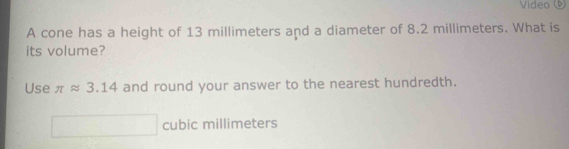 Vídeo ( 
A cone has a height of 13 millimeters and a diameter of 8.2 millimeters. What is 
its volume? 
Use π approx 3.14 and round your answer to the nearest hundredth.
cubic millimeters