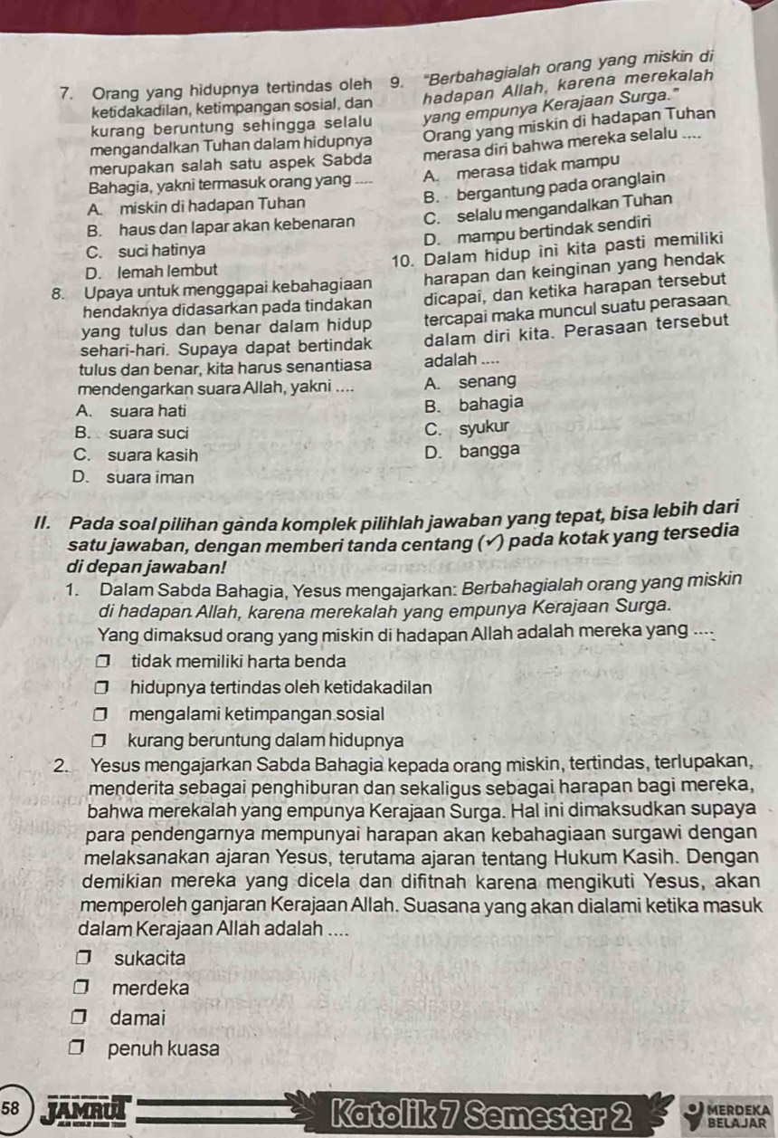 Orang yang hidupnya tertindas oleh 9. "Berbahagialah orang yang miskin di
ketidakadilan, ketimpangan sosial, dan hadapan Allah, karena merekalah
kurang beruntung sehingga selalu yang empunya Kerajaan Surga."
mengandalkan Tuhan dalam hidupnya Orang yang miskin di hadapan Tuhan
merupakan salah satu aspek Sabda merasa diri bahwa mereka selalu ....
Bahagia, yakni termasuk orang yang A. merasa tidak mampu
A. miskin di hadapan Tuhan
B. bergantung pada oranglain
B. haus dan lapar akan kebenaran C. selalu mengandalkan Tuhan
D. mampu bertindak sendiri
C. suci hatinya
10. Dalam hidup ini kita pasti memiliki
D. lemah lembut
8. Upaya untuk menggapai kebahagiaan harapan dan keinginan yang hendak
hendaknya didasarkan pada tindakan dicapai, dan ketika harapan tersebut
yang tulus dan benar dalam hidup tercapai maka muncul suatu perasaan
sehari-hari. Supaya dapat bertindak dalam diri kita. Perasaan tersebut
tulus dan benar, kita harus senantiasa adalah ....
mendengarkan suara Allah, yakni .... A. senang
A. suara hati B. bahagia
B. suara suci C. syukur
C. suara kasih D. bangga
D. suara iman
II. Pada soal pilihan ganda komplek pilihlah jawaban yang tepat, bisa lebih dari
satu jawaban, dengan memberi tanda centang (√ ) pada kotak yang tersedia
di depan jawaban!
1. Dalam Sabda Bahagia, Yesus mengajarkan: Berbahagialah orang yang miskin
di hadapan Allah, karena merekalah yang empunya Kerajaan Surga.
Yang dimaksud orang yang miskin di hadapan Allah adalah mereka yang ....
tidak memiliki harta benda
hidupnya tertindas oleh ketidakadilan
mengalami ketimpangan sosial
kurang beruntung dalam hidupnya
2. Yesus mengajarkan Sabda Bahagia kepada orang miskin, tertindas, terlupakan,
menderita sebagai penghiburan dan sekaligus sebagai harapan bagi mereka,
bahwa merekalah yang empunya Kerajaan Surga. Hal ini dimaksudkan supaya
para pendengarnya mempunyai harapan akan kebahagiaan surgawi dengan
melaksanakan ajaran Yesus, terutama ajaran tentang Hukum Kasih. Dengan
demikian mereka yang dicela dan difitnah karena mengikuti Yesus, akan
memperoleh ganjaran Kerajaan Allah. Suasana yang akan dialami ketika masuk
dalam Kerajaan Allah adalah ....
sukacita
merdeka
damai
penuh kuasa
58 JAMRUI Katolik 7 Semester 2 MERDEKA BELA JAR