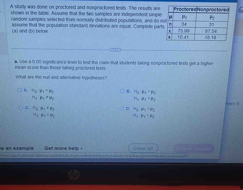 A study was done on proctored and nonproctored tests. The results are
shown in the table. Assume that the two samples are independent simple
random samples selected from normally distributed populations, and do n
assume that the population standard deviations are equal. Complete par
(a) and (b) below. 
a. Use a 0.05 significance level to test the claim that students taking nonproctored tests get a higher
mean score than those taking proctored tests.
What are the null and alternative hypotheses?
A. H_0:mu _1=mu _2
B. H_0:mu _1=mu _2
H_1:mu _1!= mu _2
H_1:mu _1>mu _2
rrect: 0
C. H_0.mu _1!= mu _2 D. H_0mu _1=mu _2
H_1· mu _1
H_1.mu _1
w an example Get more help - Clear all
leyer aspx?cultureld= &theme=meth&style=highered&disableStandbyIndicator=true&assignmentHandlesLocale=frue=
