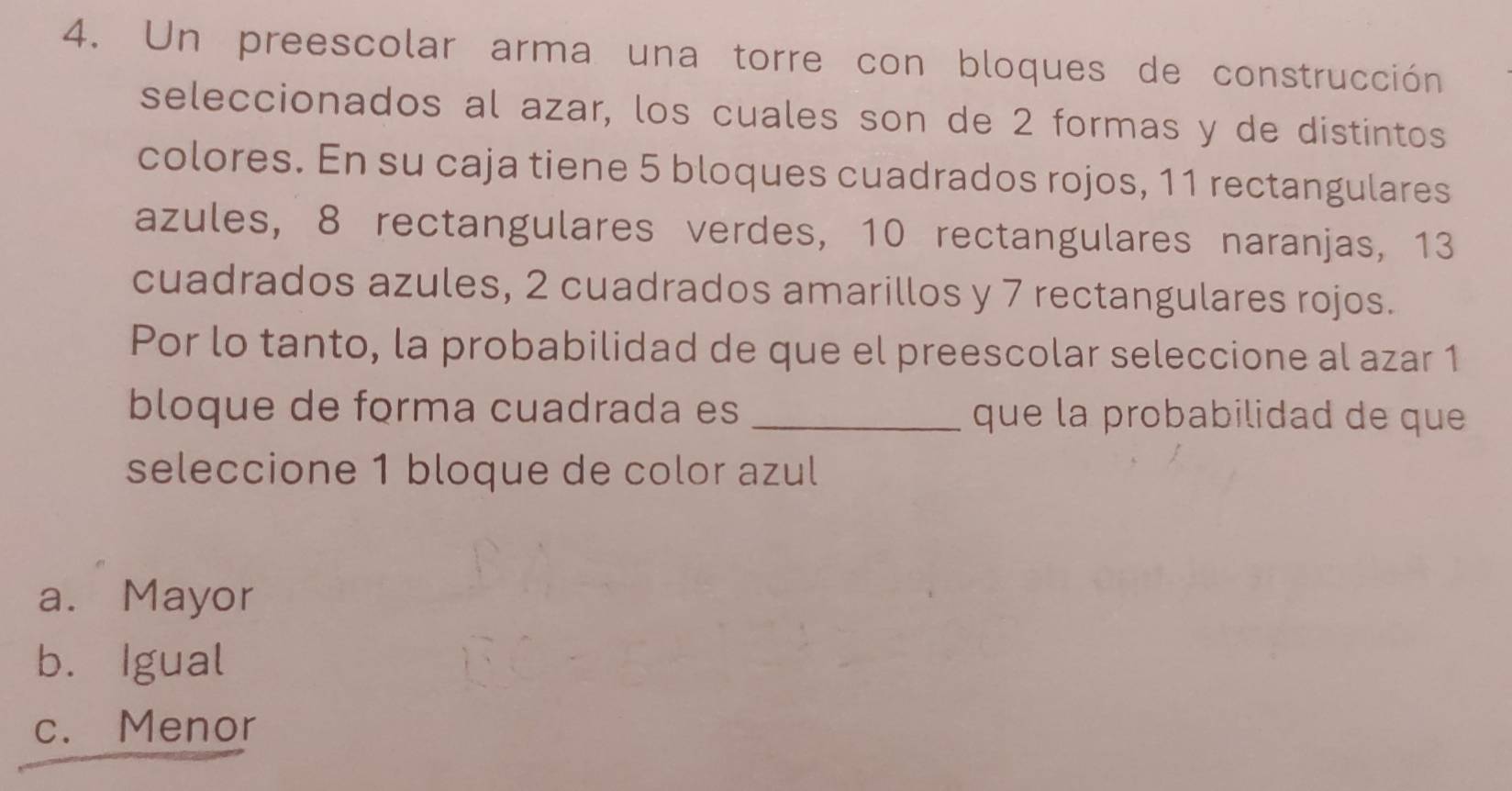 Un preescolar arma una torre con bloques de construcción
seleccionados al azar, los cuales son de 2 formas y de distintos
colores. En su caja tiene 5 bloques cuadrados rojos, 11 rectangulares
azules, 8 rectangulares verdes, 10 rectangulares naranjas, 13
cuadrados azules, 2 cuadrados amarillos y 7 rectangulares rojos.
Por lo tanto, la probabilidad de que el preescolar seleccione al azar 1
bloque de forma cuadrada es _que la probabilidad de que
seleccione 1 bloque de color azul
a. Mayor
b. Igual
c. Menor