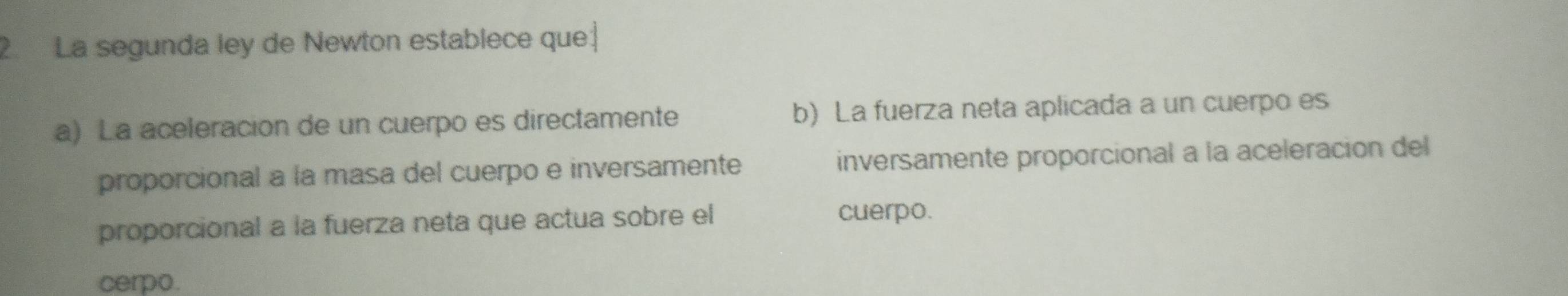 2La segunda ley de Newton establece que| 
a) La aceleracion de un cuerpo es directamente b) La fuerza neta aplicada a un cuerpo es 
proporcional a la masa del cuerpo e inversamente inversamente proporcional a la aceleración del 
proporcional a la fuerza neta que actua sobre el cuerpo. 
cerpo.