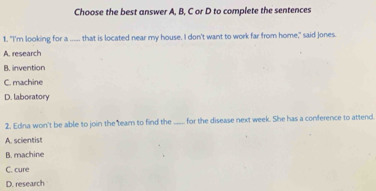 Choose the best answer A, B, C or D to complete the sentences
1. "I'm looking for a ...... that is located near my house. I don't want to work far from home," said Jones.
A. research
B. invention
C. machine
D. laboratory
2. Edna won't be able to join the team to find the ....... for the disease next week. She has a conference to attend.
A. scientist
B. machine
C. cure
D. research