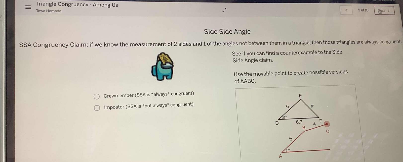 Triangle Congruency - Among Us < 9 of 10 Next >
Towa Hamada
Side Side Angle
SSA Congruency Claim: if we know the measurement of 2 sides and 1 of the angles not between them in a triangle, then those triangles are always congruent.
See if you can find a counterexample to the Side
Side Angle claim.
Use the movable point to create possible versions
of △ ABC.
Crewmember (SSA is *always* congruent)
Impostor (SSA is *not always* congruent)
C
37°
A