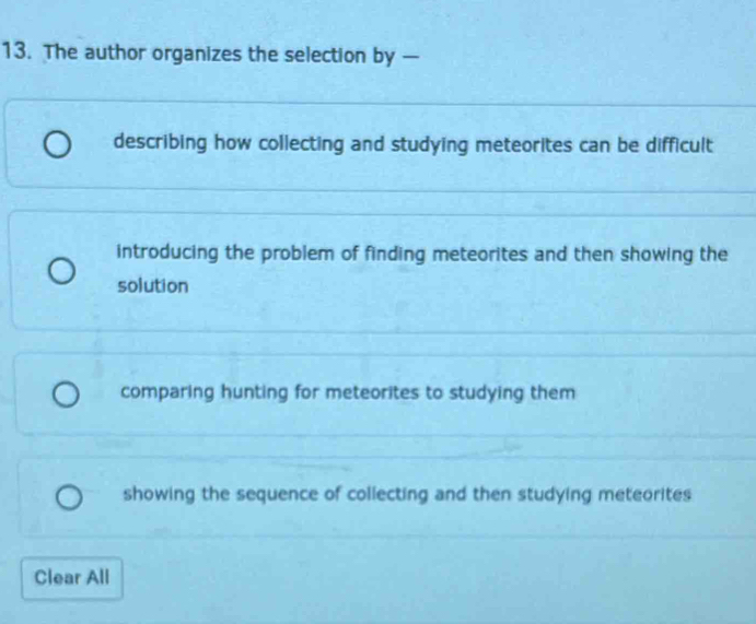 The author organizes the selection by —
describing how collecting and studying meteorites can be difficult
introducing the problem of finding meteorites and then showing the
solution
comparing hunting for meteorites to studying them
showing the sequence of collecting and then studying meteorites
Clear All