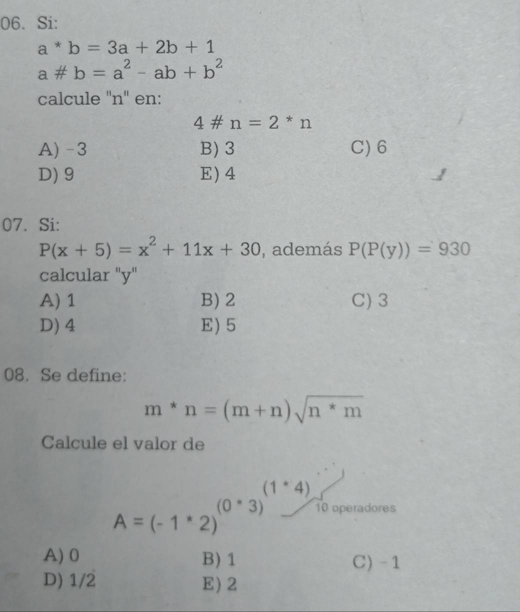 Si:
a*b=3a+2b+1
a!= b=a^2-ab+b^2
calcule ''n' en:
4# n=2*n
A) -3 B) 3 C) 6
D) 9 E) 4
07. Si:
P(x+5)=x^2+11x+30 , además P(P(y))=930
calcular "y"
A) 1 B) 2 C) 3
D) 4 E) 5
08. Se define:
m*n=(m+n)sqrt(n*m)
Calcule el valor de
A=(-1^*2)^(0^*3)^(1^*4) 10 operadores°
A) 0 B) 1
C) -1
D) 1/2 E) 2