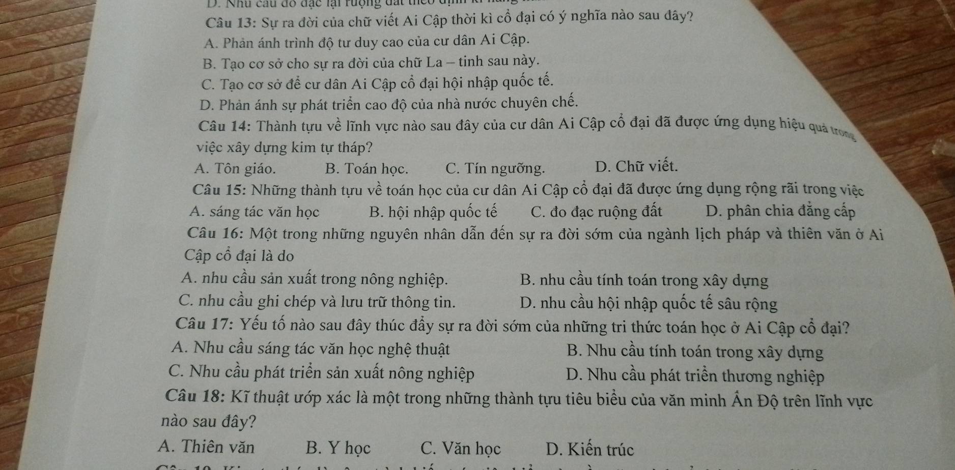 Khu câu đô đạc lại rượng đất theo đ
Câu 13: Sự ra đời của chữ viết Ai Cập thời kì cổ đại có ý nghĩa nào sau đây?
A. Phản ánh trình độ tư duy cao của cư dân Ai Cập.
B. Tạo cơ sở cho sự ra đời của chữ La - tinh sau này.
C. Tạo cơ sở để cư dân Ai Cập cổ đại hội nhập quốc tế.
D. Phản ánh sự phát triển cao độ của nhà nước chuyên chế.
Câu 14: Thành tựu về lĩnh vực nào sau đây của cư dân Ai Cập cổ đại đã được ứng dụng hiệu quả trong
việc xây dựng kim tự tháp?
A. Tôn giáo. B. Toán học. C. Tín ngưỡng. D. Chữ viết.
Câu 15: Những thành tựu về toán học của cư dân Ai Cập cổ đại đã được ứng dụng rộng rãi trong việc
A. sáng tác văn học B. hội nhập quốc tế C. đo đạc ruộng đất D. phân chia đẳng cấp
Câu 16: Một trong những nguyên nhân dẫn đến sự ra đời sớm của ngành lịch pháp và thiên văn ở Ai
Cập cổ đại là do
A. nhu cầu sản xuất trong nông nghiệp. B. nhu cầu tính toán trong xây dựng
C. nhu cầu ghi chép và lưu trữ thông tin. D. nhu cầu hội nhập quốc tế sâu rộng
Câu 17: Yếu tố nào sau đây thúc đẩy sự ra đời sớm của những tri thức toán học ở Ai Cập cổ đại?
A. Nhu cầu sáng tác văn học nghệ thuật B. Nhu cầu tính toán trong xây dựng
C. Nhu cầu phát triển sản xuất nông nghiệp D. Nhu cầu phát triển thương nghiệp
Câu 18: Kĩ thuật ướp xác là một trong những thành tựu tiêu biểu của văn minh Ấn Độ trên lĩnh vực
nào sau đây?
A. Thiên văn B. Y học C. Văn học D. Kiến trúc