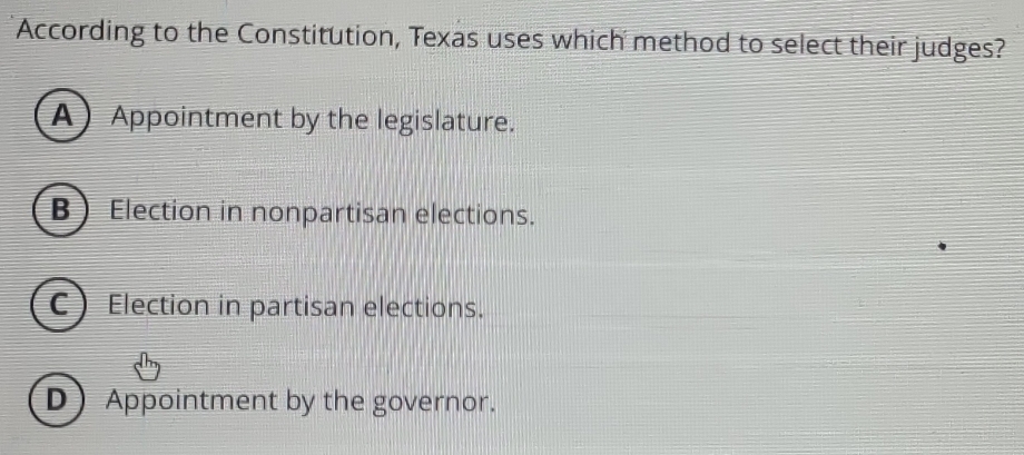 According to the Constitution, Texas uses which method to select their judges?
AAppointment by the legislature.
B Election in nonpartisan elections.
C Election in partisan elections.
DAppointment by the governor.