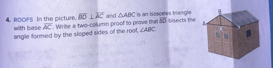 ROOFS In the picture, overline BD⊥ overline AC and △ ABC is an isosceles triangle 
with base overline AC. Write a two-column proof to prove that overline BD bisects the 
angle formed by the sloped sides of the roof, ∠ ABC.