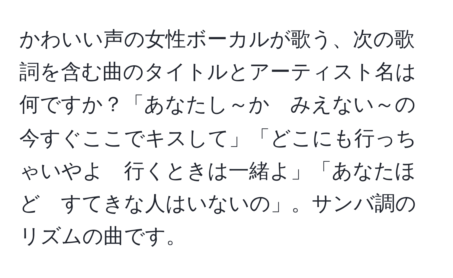 かわいい声の女性ボーカルが歌う、次の歌詞を含む曲のタイトルとアーティスト名は何ですか？「あなたし～か　みえない～の　今すぐここでキスして」「どこにも行っちゃいやよ　行くときは一緒よ」「あなたほど　すてきな人はいないの」。サンバ調のリズムの曲です。