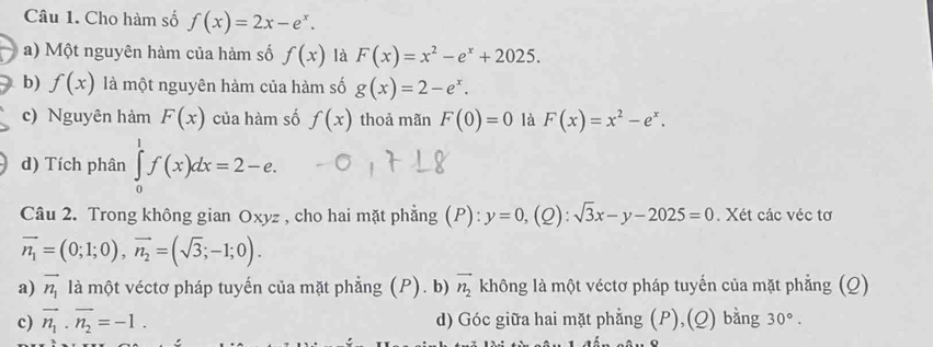 Cho hàm số f(x)=2x-e^x. 
a) Một nguyên hàm của hàm số f(x) là F(x)=x^2-e^x+2025. 
b) f(x) là một nguyên hàm của hàm số g(x)=2-e^x. 
c) Nguyên hàm F(x) của hàm số f(x) thoả mãn F(0)=0 là F(x)=x^2-e^x. 
d) Tích phân ∈tlimits _0^(1f(x)dx=2-e. 
Câu 2. Trong không gian Oxyz , cho hai mặt phẳng (P): y=0,(Q):sqrt 3)x-y-2025=0. Xét các véc tơ
vector n_1=(0;1;0), vector n_2=(sqrt(3);-1;0). 
a) vector n_1 là một véctơ pháp tuyến của mặt phẳng (P). b) vector n_2 không là một véctơ pháp tuyến của mặt phẳng (Q) 
c) vector n_1· vector n_2=-1. d) Góc giữa hai mặt phẳng (P),(Q) bằng 30°.