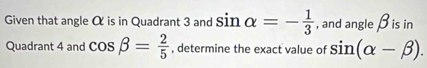 Given that angle α is in Quadrant 3 and sin alpha =- 1/3  , and angle β is in 
Quadrant 4 and cos beta = 2/5  , determine the exact value of sin (alpha -beta ).