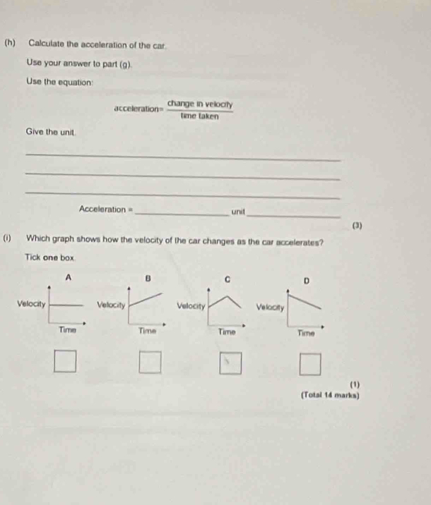 Calculate the acceleration of the car
Use your answer to part (g).
Use the equation:
acceleration changl in velocty
Give the unit.
_
_
_
_
Acceleration = _unit
(3)
(i) Which graph shows how the velocity of the car changes as the car accelerates?
Tick one box
A B C D

(1)
(Total 14 marks)