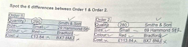 Spot the 6 differences between Order 1 & Order 2. 
Order 1
Order 2
Quantity 290 Smith & Son Quality 280 Smiths & Son 
Size Small 29 Hammond S Size Small 69 Hammond S 
Colour: Red Bradford Colour Red Bradford 
Cost £13.84 BX7 8MU Cost: £113.84 BX7 8NU