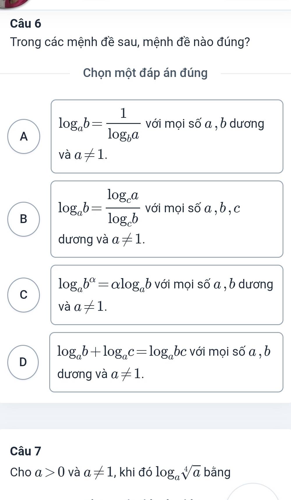 Trong các mệnh đề sau, mệnh đề nào đúng?
Chọn một đáp án đúng
A log _ab=frac 1log _ba với mọi số a , b dương
và a!= 1.
B log _ab=frac log _calog _cb với mọi số a , b , c
dương và a!= 1.
log _ab^(alpha)=alpha log _ab với mọi số a , b dương
C
vdot a!= 1.
log _ab+log _ac=log _abc với mọi số a , b
D
dương và a!= 1. 
Câu 7
Cho a>0 và a!= 1 , khi đó log _asqrt[4](a) bằng