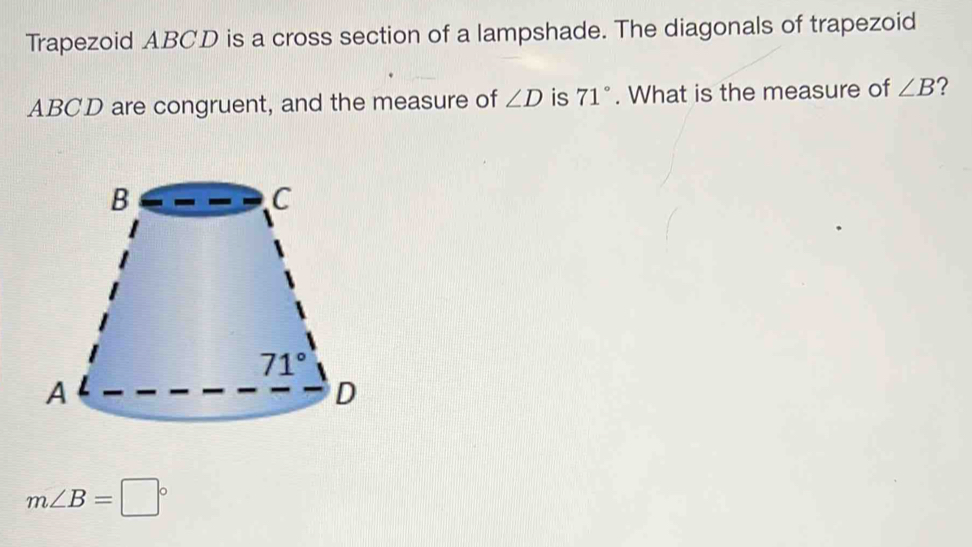 Trapezoid ABCD is a cross section of a lampshade. The diagonals of trapezoid
ABCD are congruent, and the measure of ∠ D is 71°. What is the measure of ∠ B ?
m∠ B=□°