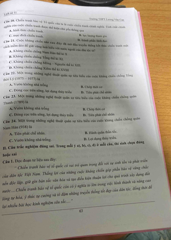 Lịch sứ 11
Trường THPT Lương Văn Can
Câu 20. Chiến tranh bảo vệ Tổ quốc của ta là cuộc chiến tranh chính nghĩa. Tinh chất chính
nghĩa của cuộc chiến tranh được thể hiện chủ yếu thông qua
A. hình thức chiến tranh. B. lực lượng tham gia.
C. mục đích chiến tranh. D. thành phần lãnh đạo
Cầu 21. Cuộc kháng chiến nào sau đây đã mở đầu truyền thống kết thúc chiến tranh một
cách mềm dẻo đề giữ vững hoà hiểu với nước ngoài của dân tộc ta?
A. Kháng chiến chống Nam Hán thế ki X
B. Kháng chiến chống Tổng thế ki XL
C. Kháng chiến chống Mông - Nguyên thể kí XIII.
D. Kháng chiến chống Xiêm thế ki XVIII
Câu 22. Một trong những nghệ thuật quân sự tiêu biểu của cuộc kháng chiến chống Tống
thời Lý (1075 - 1077) là
A. Vườn không nhà trống B. Chớp thời cơ
C. Đóng cọc trên sông, lợi dụng thủy triều D. Tiên phát chế nhân
Câu 23. Một trong những nghệ thuật quân sự tiêu biểu của cuộc kháng chiến chống quân
Thanh (1789) là
A. Vườn không nhà trống B. Chớp thời cơ
C. Đóng cọc trên sông, lợi dụng thủy triều D. Tiên phát chế nhân
Câu 24. Một trong những nghệ thuật quân sự tiêu biểu của cuộc kháng chiến chống quân
Nam Hán (938) là
A. Tiên phát chế nhân.
B. Hành quân thần tốc.
C. Vườn không nhà trống. D. Lợi dụng thủy triều.
II. Câu trắc nghiệm đúng sai. Trong mỗi ý a), b), c), d) ở mỗi câu, thí sinh chọn đúng
hoặc sai
Câu 1. Đọc đoạn tư liệu sau đây:
Chiến tranh bảo vệ tổ quốc có vai trò quan trọng đối với sự sinh tồn và phát triển
của dân tộc Việt Nam. Thắng lợi của những cuộc kháng chiến góp phần bảo vệ vững chắc
nền độc lập, giữ gìn bản sắc văn hóa và tạo điều kiện thuận lợi cho quá trình xây dựng đất
nước....Chiến tranh bảo vệ tổ quốc còn có ý nghĩa to lớn trong việc hình thành và nâng cao
lòng tự hòa, ý thức tự cường và tô đậm những truyền thống tốt đẹp của dân tộc, đồng thời để
lại nhiều bài học kinh nghiệm sâu sắc....''
63