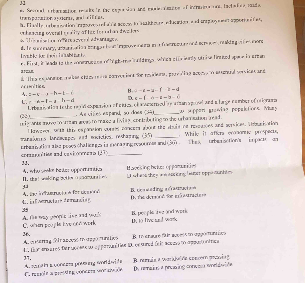 Second, urbanisation results in the expansion and modernisation of infrastructure, including roads,
transportation systems, and utilities.
b. Finally, urbanisation improves reliable access to healthcare, education, and employment opportunities,
enhancing overall quality of life for urban dwellers.
c. Urbanisation offers several advantages.
d. In summary, urbanisation brings about improvements in infrastructure and services, making cities more
livable for their inhabitants.
e. First, it leads to the construction of high-rise buildings, which efficiently utilise limited space in urban
areas.
f. This expansion makes cities more convenient for residents, providing access to essential services and
amenities.
A. c-e-a-b-f-d
B. c-e-a-f-b-d
C. c-e-f-a-b-d D. c-f-a-e-b-d
Urbanisation is the rapid expansion of cities, characterised by urban sprawl and a large number of migrants
(33)_ . As cities expand, so does (34)_ to support growing populations. Many
migrants move to urban areas to make a living, contributing to the urbanisation trend.
However, with this expansion comes concern about the strain on resources and services. Urbanisation
transforms landscapes and societies, reshaping (35)_ . While it offers economic prospects,
urbanisation also poses challenges in managing resources and (36)_. Thus, urbanisation's impacts on
communities and environments (37)_ .
33.
A. who seeks better opportunities B.seeking better opportunities
B. that seeking better opportunities D.where they are seeking better opportunities
34
A. the infrastructure for demand B. demanding infrastructure
C. infrastructure demanding D. the demand for infrastructure
35
A. the way people live and work B. people live and work
C. when people live and work D. to live and work
36.
A. ensuring fair access to opportunities B. to ensure fair access to opportunities
C. that ensures fair access to opportunities D. ensured fair access to opportunities
37.
A. remain a concern pressing worldwide B. remain a worldwide concern pressing
C. remain a pressing concern worldwide D. remains a pressing concern worldwide