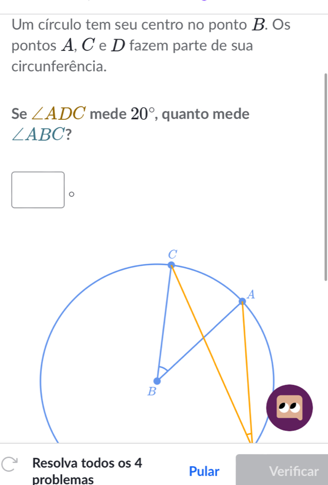 Um círculo tem seu centro no ponto B. Os 
pontos A, C e D fazem parte de sua 
circunferência. 
Se ∠ ADC mede 20° , quanto mede
∠ ABC ? 
□ . 
Resolva todos os 4 Pular Verifcar 
problemas