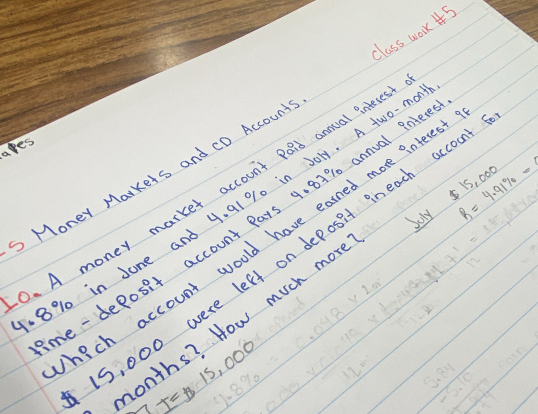 class work 5 
ares 
MoneY Markets and CD Account
$ 15, 
. A money market account paid annual interes 
Joly R=4.91% = 000
8% in Jone and 4. 91% 0 in Joly. A two-m 
le - deposit account Pars 9081% annual int 
hich account would have earned more interes
15, 000 were left on deposit ineach accour 
months? How much mor
T=13,000
% %