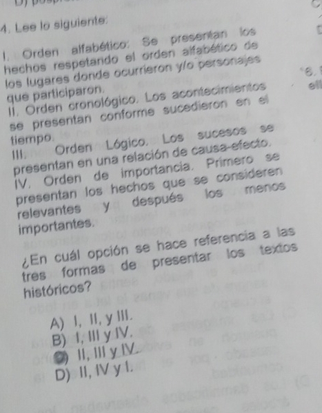 Lee lo siguiente:
I. Orden alfabético: Se presentan los
hechos respetando el orden alfabético de
los lugares donde ocurrieron y/o personajes
que participaron. 8.1 ell
II. Orden cronológico. Los acontecimientos
se presentan conforme sucedieron en el
tiempo.
III. Orden Lógico, Los sucesos se
presentan en una relación de causa efecto.
IV. Orden de importancia. Primero se
presentan los hechos que se consideren 
relevantes y después los menos
importantes.
¿En cuál opción se hace referencia a las
tres formas de presentar los textos
históricos?
A) l, II, y III.
B) I, Ⅲ y IV.
②)Ⅱ,ⅢyⅣ
D) II, IV y I.