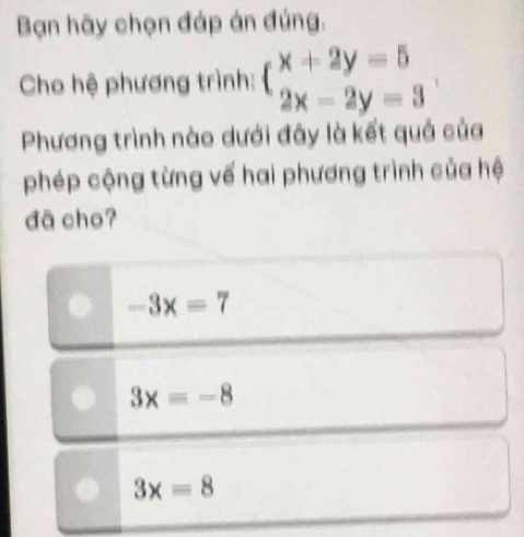 Bạn hãy chọn đáp án đúng.
Cho hệ phương trình: beginarrayl x+2y=5 2x-2y=3endarray.
Phương trình nào dưới đây là kết quả của
phép cộng từng vế hai phương trình của hệ
dā cho?
-3x=7
3x=-8
3x=8