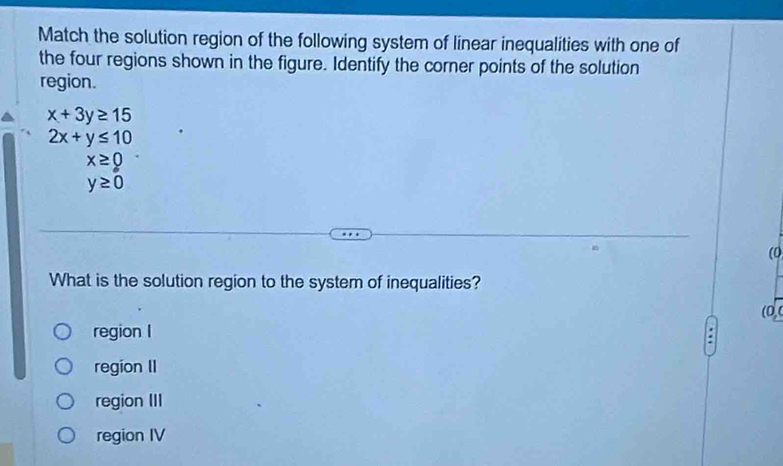 Match the solution region of the following system of linear inequalities with one of
the four regions shown in the figure. Identify the corner points of the solution
region.
x+3y≥ 15
2x+y≤ 10
x≥ 0
y≥ 0
(0
What is the solution region to the system of inequalities?
(0
region I
region II
region III
region IV