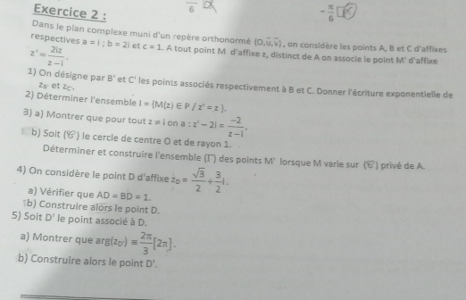 frac 6
Exercice 2 : 
Dans le plan complexe muni d'un repère orthonormé (0,vector u,vector v) , on considère les points A, B et C d'affixes 
respectives
z'= 2iz/z-i . a=1; b=2; et c=1.. A tout point M d'affixe z, distinct de A on assocle le point M' d'affixe 
1) On désigne par B' et C' les points associés respectivement à B et C. Donner l'écriture exponentielle de
z_n et zc. 
2) Déterminer l'ensemble I= M(z)∈ P/z'=z=z). 
3) a) Montrer que pour tout z z!= iona:z^(2|=frac -2)z-1.
b) Sait 18° ) le cercle de centre O et de rayon 1. 
Déterminer et construire l'ensemble (Γ) des points M' lorsque M varie sur (C) privé de A. 
4) On considère le point D d'affixe z_0= sqrt(3)/2 + 3/2 i. 
a) Vérifier que AD=BD=1. 
b) Construire alors le point D. 
5) Soit D' le point associé à D. 
a) Montrer que ar g(z_0')equiv  2π /3 [2π ]. 
b) Construire alors le point D'.