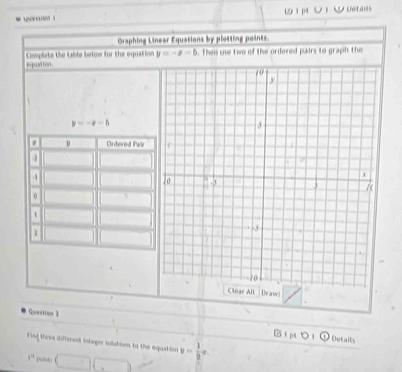 Queston 1 W 1 ptV T W vetans
Oraphing Linear Equations by plotting points.
Cemplete the table below for the equation y=-x-b. Then use two of the ordered pairs to graph the
equat ton .
y=-x=b
Ordered Pair
o
1
1
ll Draw
Question 2
IptoiG Details
Find three different integer solutions to the equation y= 1/2 x.
i^(11) point: (□ ,□ )