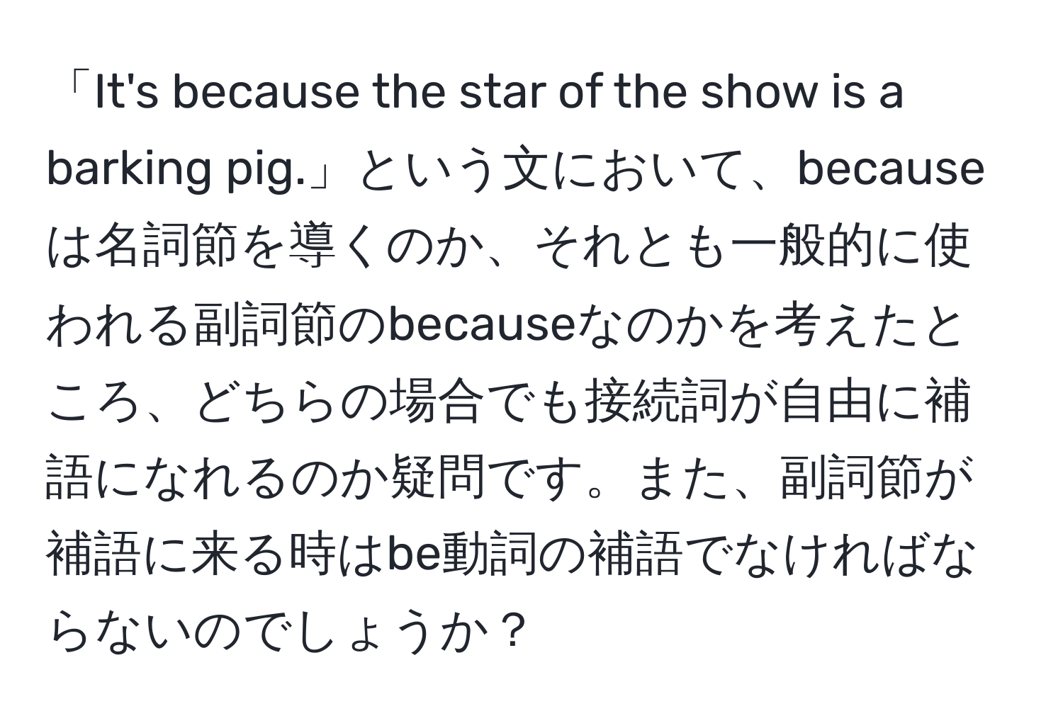 「It's because the star of the show is a barking pig.」という文において、becauseは名詞節を導くのか、それとも一般的に使われる副詞節のbecauseなのかを考えたところ、どちらの場合でも接続詞が自由に補語になれるのか疑問です。また、副詞節が補語に来る時はbe動詞の補語でなければならないのでしょうか？