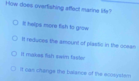 How does overfishing affect marine life?
It helps more fish to grow
It reduces the amount of plastic in the ocean
It makes fish swim faster
It can change the balance of the ecosystem