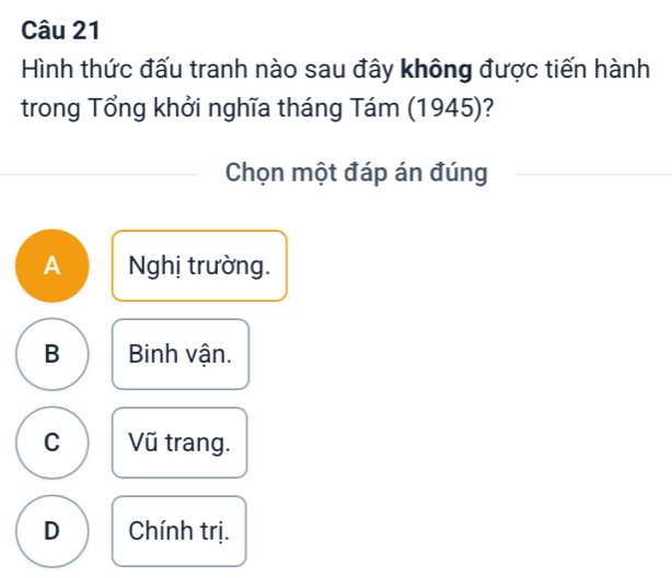 Hình thức đấu tranh nào sau đây không được tiến hành
trong Tổng khởi nghĩa tháng Tám (1945)?
Chọn một đáp án đúng
A Nghị trường.
B Binh vận.
C Vũ trang.
D Chính trị.