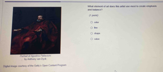 What element of art does this artist use most to create emphasis
and balance?
(1 point)
color
line
shape
value
Portrait of Agostino Pallavicini
by Anthony van Dyck
Digital image courtesy of the Getty's Open Content Program