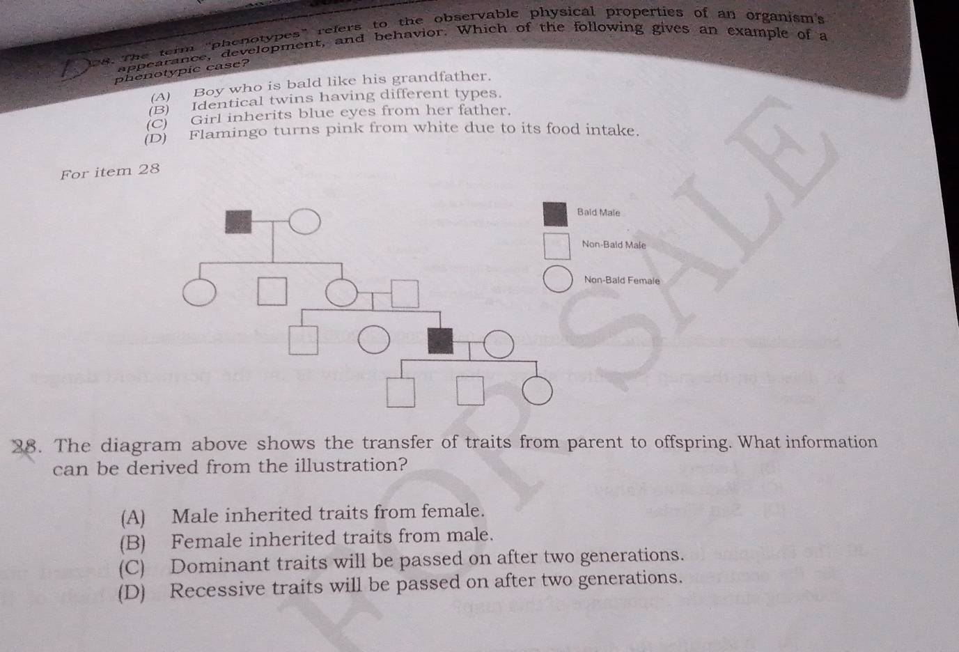 The term "phenotypes" refers to the observable physical properties of an organism's
appearance, development, and behavior. Which of the following gives an example of a
phenotypic case?
(A) Boy who is bald like his grandfather.
(B) Identical twins having different types.
(C) Girl inherits blue eyes from her father.
(D) Flamingo turns pink from white due to its food intake.
For item 28
ald Male
Non-Bald Male
Non-Baid Female
38. The diagram above shows the transfer of traits from parent to offspring. What information
can be derived from the illustration?
(A) Male inherited traits from female.
(B) Female inherited traits from male.
(C) Dominant traits will be passed on after two generations.
(D) Recessive traits will be passed on after two generations.