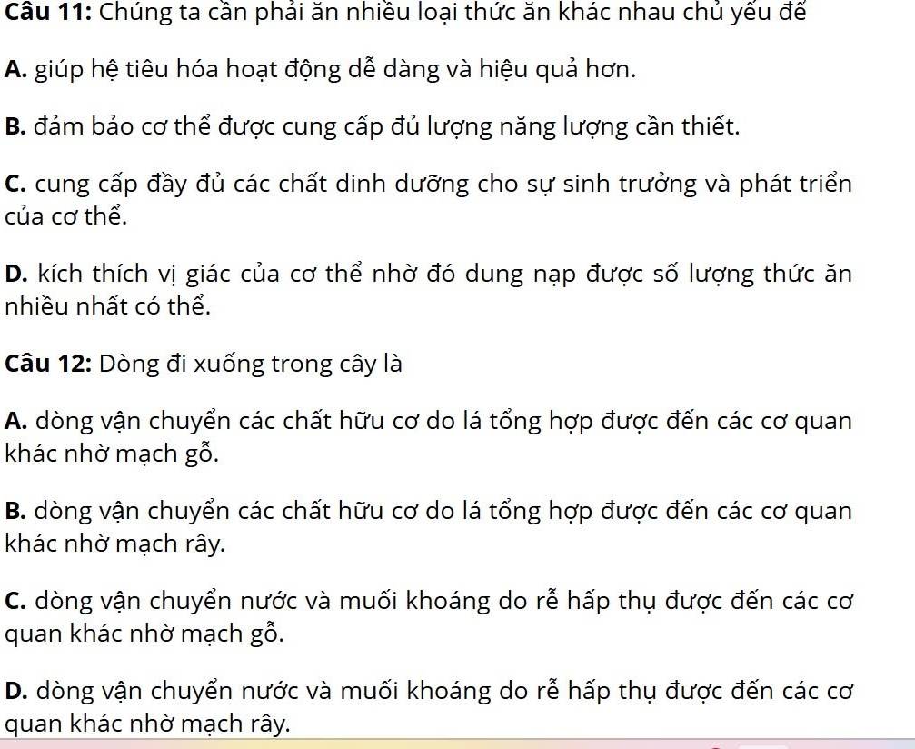 Chúng ta cần phải ăn nhiều loại thức ăn khác nhau chủ yếu đế
A. giúp hệ tiêu hóa hoạt động dễ dàng và hiệu quả hơn.
B. đảm bảo cơ thể được cung cấp đủ lượng năng lượng cần thiết.
C. cung cấp đầy đủ các chất dinh dưỡng cho sự sinh trưởng và phát triển
của cơ thể.
D. kích thích vị giác của cơ thể nhờ đó dung nạp được số lượng thức ăn
nhiều nhất có thể.
Câu 12: Dòng đi xuống trong cây là
A. dòng vận chuyển các chất hữu cơ do lá tổng hợp được đến các cơ quan
khác nhờ mạch gỗ.
B. dòng vận chuyển các chất hữu cơ do lá tổng hợp được đến các cơ quan
khác nhờ mạch rây.
C. dòng vận chuyển nước và muối khoáng do rễ hấp thụ được đến các cơ
quan khác nhờ mạch gỗ.
D. dòng vận chuyển nước và muối khoáng do rễ hấp thụ được đến các cơ
quan khác nhờ mạch rây.