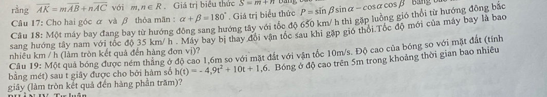 ràng overline AK=moverline AB+noverline AC với m,n∈ R. Giá trị biểu thức S=m+n Dan 
Câu 17: Cho hai góc α và β thỏa mãn : alpha +beta =180°. Giá trị biểu thức P=sin beta sin alpha -cos alpha cos beta Bảng ổ 
Câu 18: Một máy bay đang bay từ hướng đông sang hướng tây với tốc độ 650 km/ h thì gặp luồng gió thổi từ hướng đông bắc 
sang hướng tây nam với tốc độ 35 km/ h. Máy bay bị thay đổi vận tốc sau khi gặp gió thổi.Tốc độ mới của máy bay là bao 
Câu 19: Một quả bóng được ném thẳng ở độ cao 1, 6m so với mặt đất với vận tốc 10m/s. Độ cao của bóng so với mặt đất (tính 
nhiêu km / h (làm tròn kết quả đến hàng đơn vị)? 
bằng mét) sau t giây được cho bởi hàm số h(t)=-4,9t^2+10t+1,6. Bóng ở độ cao trên 5m trong khoảng thời gian bao nhiêu 
giây (làm tròn kết quả đến hàng phần trăm)?