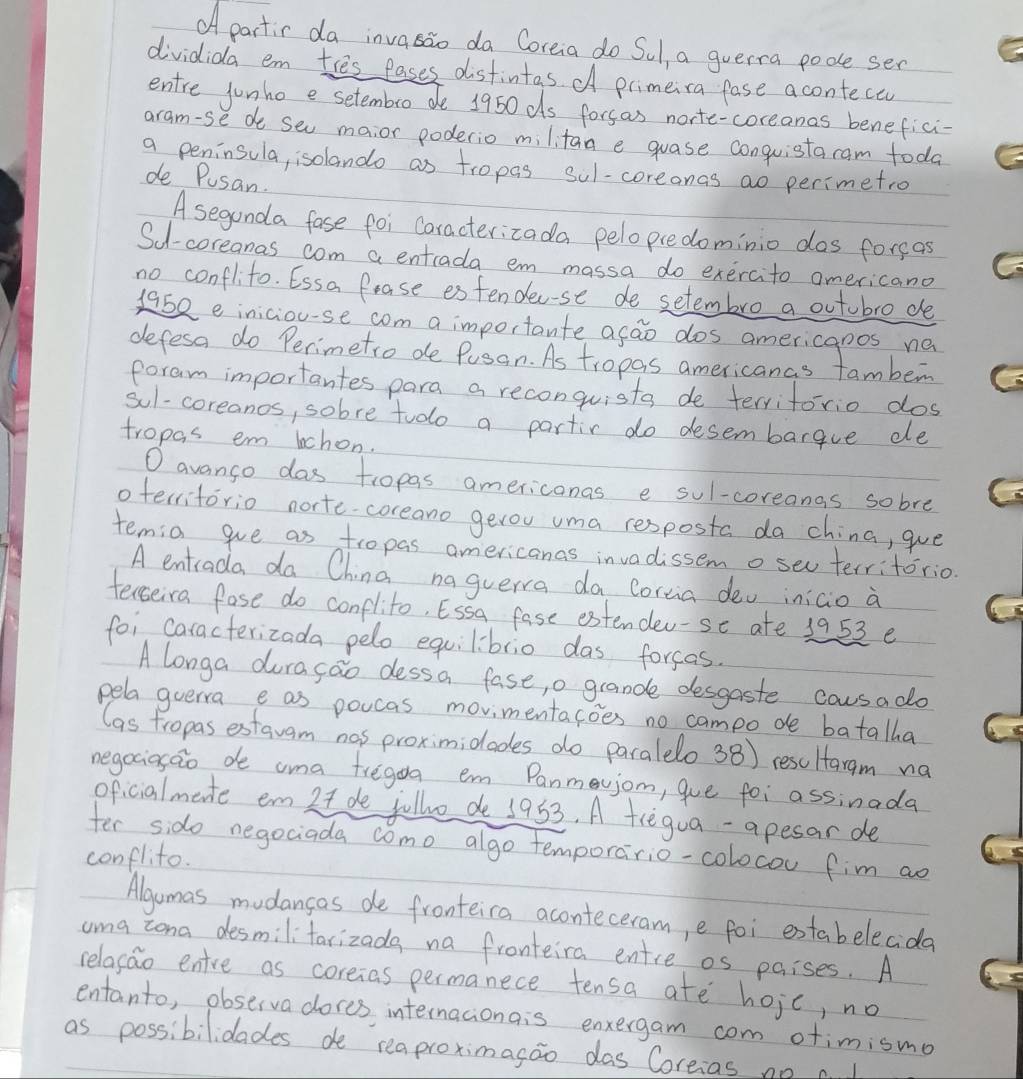 OA partic da invasao da Coreia do Sul, a guerra pode ser
dividida em ties fases distintas d primeira fase aconteca
entre junho e setembro de 1950ds forsas norte-coreanas benefici-
aram-se de seu maior poderio militan e guase conguistacam toda
a peninsula, isolando as tropas sul-coreonas ao perimetro
de Pusan.
A seganda fase foi Caracterizada pelopcedominio dos foreas
Su-coreanas com a entrada em massa do exercito americano
no conflito. Essa Pease es fendec-se de setembro a outobro de
1952 e iniciou-se com a importante acao dos americanos ne
defesa do Perimetro de Pusan. As tropas americanas famben
foram importantes para a reconquista de terriforio dos
sul-coreanos, sobre tudo a partir do desembarque ele
tropas em lchon.
O avango das tropas americonas e sul-coreanas sobre
oterritorio norte coreano gerou uma resposta da china, gue
temia gve as tropas americanas invadissem o seu territorio.
A entrada da China naguerra da Corcia dev iniaio a
tereiva fase do conflito, Essa fase estender-se ate 1953 e
foi caracterizada pelo equilibrio das forcas.
A longa duragao dessa fase, o grande desgaste causa do
pela guerra e as poucas movimentacoes no campo de batalha
las fropas estauam nas proximidades do paralelo 38) resultaram na
negociasao de ama fregoa em Panmevjom, gue foi assinada
oficialmate em 2t de jollvo de 1953. A tregua-apesar de
fer sido negociada como algo temporario-colocou fim ao
conflito.
Algumas mudancas de fronteica aconteceram, e foi extabelecida
uma zona desmilitarizada na fronteira entre os paises. A
relasao entre as coreias permanece tensa ate hojc, no
entanto, observa dores internacionais enxergam com otimismo
as possibilidades de reaproximasao das Coreias no c