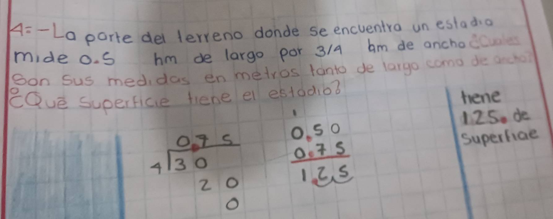 4= - La parte dei terreno donde seencventra un estadio 
mide o. S hm de largo por 3/4 am de anchoc 
son Sus medidas en metros fanto de largo como de ancho? 
eQué superfice fiene e estdd,o3 
hene
beginarrayr 0.75 4encloselongdiv 30 20 0endarray
beginarrayr 0.50 0.75 hline 12.5endarray
125. de 
Superfiae