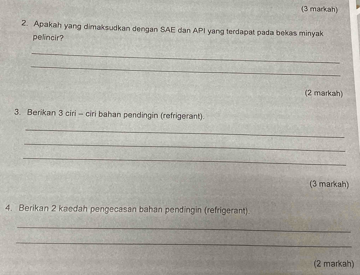 (3 markah) 
2. Apakah yang dimaksudkan dengan SAE dan API yang terdapat pada bekas minyak 
pelincir? 
_ 
_ 
(2 markah) 
3. Berikan 3 ciri - ciri bahan pendingin (refrigerant) 
_ 
_ 
_ 
(3 markah) 
4. Berikan 2 kaedah pengecasan bahan pendingin (refrigerant). 
_ 
_ 
(2 markah)