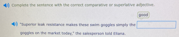 Complete the sentence with the correct comparative or superlative adjective. 
good 
)) "Superior leak resistance makes these swim goggles simply the □ 
goggles on the market today," the salesperson told Eliana.