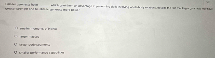 <
Smaller gymnasts have _, which give them an advantage in performing skills involving whole-body rotations, despite the fact that larger gymnasts may have
greater strength and be able to generate more power.
 smaller moments of inertia
larger masses
larger body segments
smaller performance capabilities