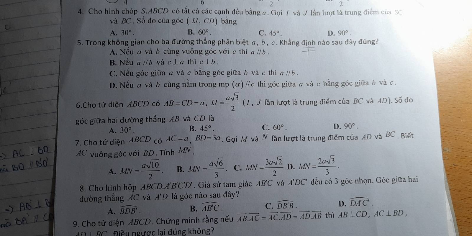 2
4. Cho hình chóp S.ABCD có tất cả các cạnh đều bằng a. Gọi 7 và J lần lượt là trung điểm của SC
và BC . Số đo của góc (IJ,CD) bằng
A. 30°. B. 60°. C. 45°. D. 90°.
5. Trong không gian cho ba đường thẳng phân biệt α, b , c . Khẳng định nào sau đây đúng?
A. Nếu a và b cùng vuông góc với c thì aparallel b.
B. Nếu aparallel b và c⊥ a thì c⊥ b.
C. Nếu góc giữa a và c bằng góc giữa b và c thì a // b .
D. Nếu a và b cùng nằm trong mp (α) //c thì góc giữa a và c bằng góc giữa b và c.
6.Cho tứ diện ABCD có AB=CD=a,IJ= asqrt(3)/2  (I, J lần lượt là trung điểm của BC và AD). Số đo
góc giữa hai đường thẳng AB và CD là
A. 30°. 45°. C. 60°. D. 90°.
B.
7. Cho tứ diện ABCD có AC=a,BD=3a. Gọi M và N lần lượt là trung điểm của AD và BC . Biết
AC vuông góc với BD . Tính MN
A. MN= asqrt(10)/2 . B. MN= asqrt(6)/3 . C. MN= 3asqrt(2)/2  .D. MN= 2asqrt(3)/3 .
8. Cho hình hộp ABCD.A'B'C'D' . Giả sử tam giác AB'C và A'DC' đều có 3 góc nhọn. Góc giữa hai
đường thắng AC và A'D là góc nào sau đây?
A. widehat BDB'.
B. widehat AB'C.
C. widehat DB'B. D. widehat DA'C'.
9. Cho tứ diện ABCD. Chứng minh rằng nếu vector AB.vector AC=vector AC.vector AD=vector AD.vector AB thì AB⊥ CD,AC⊥ BD,
4D L BC . Điều ngược lại đúng không?