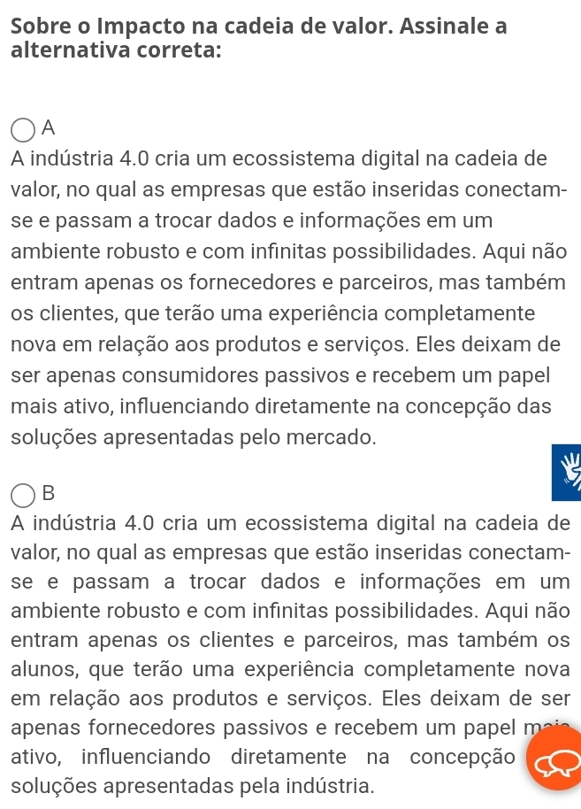 Sobre o Impacto na cadeia de valor. Assinale a
alternativa correta:
A
A indústria 4.0 cria um ecossistema digital na cadeia de
valor, no qual as empresas que estão inseridas conectam-
se e passam a trocar dados e informações em um
ambiente robusto e com infinitas possibilidades. Aqui não
entram apenas os fornecedores e parceiros, mas também
os clientes, que terão uma experiência completamente
nova em relação aos produtos e serviços. Eles deixam de
ser apenas consumidores passivos e recebem um papel
mais ativo, influenciando diretamente na concepção das
soluções apresentadas pelo mercado.
B
A indústria 4.0 cria um ecossistema digital na cadeia de
valor, no qual as empresas que estão inseridas conectam-
se e passam a trocar dados e informações em um
ambiente robusto e com infinitas possibilidades. Aqui não
entram apenas os clientes e parceiros, mas também os
alunos, que terão uma experiência completamente nova
em relação aos produtos e serviços. Eles deixam de ser
apenas fornecedores passivos e recebem um papel m
ativo, influenciando diretamente na concepção
soluções apresentadas pela indústria.