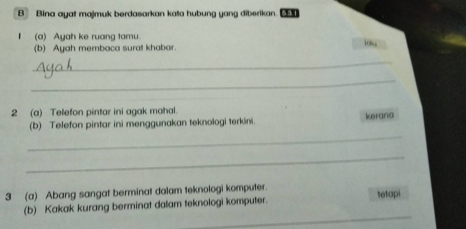 Bina ayat majmuk berdasarkan kata hubung yang diberikan. 6, 9, 1
I (a) Ayah ke ruang tamu. 
(b) Ayah membaca surat khabar. 
lolu 
_ 
_ 
2 (a) Telefon pintar ini agak mahal. 
(b) Telefon pintar ini menggunakan teknologi terkini. kerana 
_ 
_ 
3 (a) Abang sangat berminat dalam teknologi komputer. 
_ 
(b) Kakak kurang berminat dalam teknologi komputer. tetapi