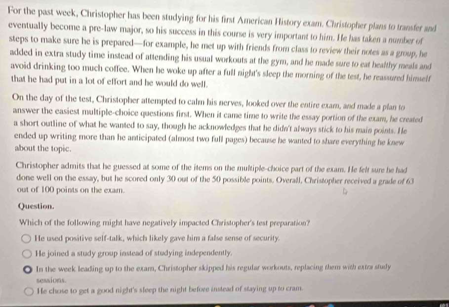 For the past week, Christopher has been studying for his first American History exam. Christopher plans to transfer and
eventually become a pre-law major, so his success in this course is very important to him. He has taken a number of
steps to make sure he is prepared—for example, he met up with friends from class to review their notes as a group, he
added in extra study time instead of attending his usual workouts at the gym, and he made sure to eat healthy meals and
avoid drinking too much coffee. When he woke up after a full night's sleep the morning of the test, he reassured himself
that he had put in a lot of effort and he would do well.
On the day of the test, Christopher attempted to calm his nerves, looked over the entire exam, and made a plan to
answer the easiest multiple-choice questions first. When it came time to write the essay portion of the exam, he created
a short outline of what he wanted to say, though he acknowledges that he didn't always stick to his main points. He
ended up writing more than he anticipated (almost two full pages) because he wanted to share everything he knew
about the topic.
Christopher admits that he guessed at some of the items on the multiple-choice part of the exam. He felt sure he had
done well on the essay, but he scored only 30 out of the 50 possible points. Overall, Christopher received a grade of 63
out of 100 points on the exam.
Question.
Which of the following might have negatively impacted Christopher's test preparation?
He used positive self-talk, which likely gave him a false sense of security.
He joined a study group instead of studying independently.
In the week leading up to the exam, Christopher skipped his regular workouts, replacing them with extra study
sessions.
He chose to get a good night's sleep the night before instead of staying up to cram.