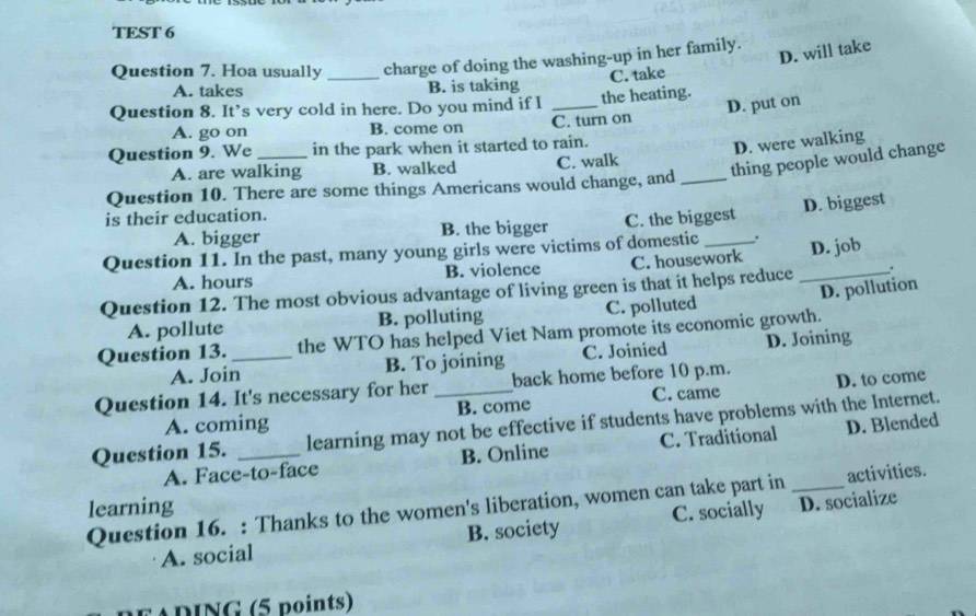 TEST 6
D. will take
Question 7. Hoa usually _charge of doing the washing-up in her family.
C. take
A. takes B. is taking
D. put on
Question 8. It’s very cold in here. Do you mind if I _the heating.
A. go on B. come on C. turn on
Question 9. We in the park when it started to rain.
D. were walking
A. are walking B. walked C. walk
Question 10. There are some things Americans would change, and _thing people would change
is their education.
A. bigger B. the bigger C. the biggest D. biggest
Question 11. In the past, many young girls were victims of domestic _.
A. hours B. violence C. housework D. job
Question 12. The most obvious advantage of living green is that it helps reduce _.
A. pollute B. polluting C. polluted D. pollution
Question 13. _the WTO has helped Viet Nam promote its economic growth.
A. Join B. To joining C. Joinied D. Joining
Question 14. It's necessary for her_ back home before 10 p.m. D. to come
A. coming B. come C. came
Question 15. _learning may not be effective if students have problems with the Internet.
A. Face-to-face B. Online C. Traditional D. Blended
Question 16. : Thanks to the women's liberation, women can take part in C. socially _D. socialize activities.
learning
A. social B. society
EADING (5 points)