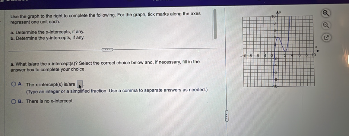 Use the graph to the right to complete the following. For the graph, tick marks along the axes
represent one unit each. 
a
a. Determine the x-intercepts, if any.
b. Determine the y-intercepts, if any. 
a. What is/are the x-intercept(s)? Select the correct choice below and, if necessary, fill in the
answer box to complete your choice.
A. The x-intercept(s) is/are 
(Type an integer or a simplified fraction. Use a comma to separate answers as needed.)
B. There is no x-intercept.